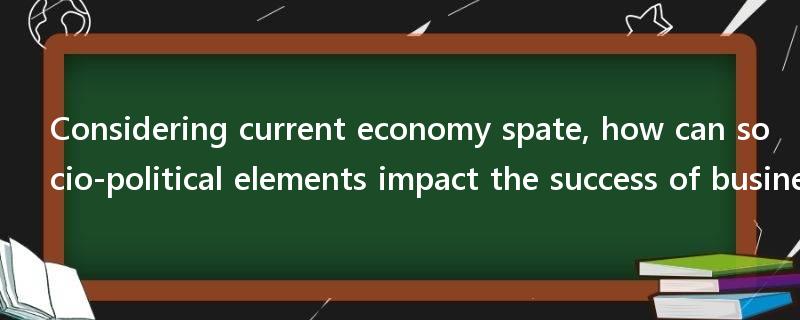 Considering current economy spate, how can socio-political elements impact the success of business?